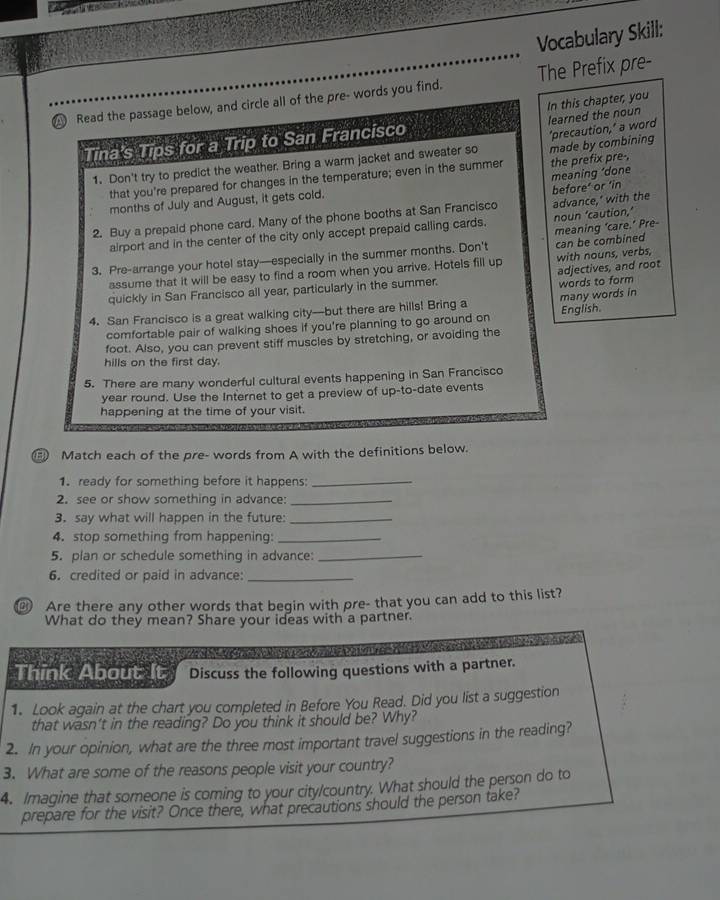 Vocabulary Skill:
Read the passage below, and circle all of the pre- words you find. The Prefix pre-
learned the noun
Tina's Tips for a Trip to San Francisco In this chapter, you
1. Don't try to predict the weather. Bring a warm jacket and sweater so made by combining 'precaution,’ a word
that you're prepared for changes in the temperature; even in the summer the prefix pre-,
months of July and August, it gets cold. meaning ‘done
2. Buy a prepaid phone card. Many of the phone booths at San Francisco advance,’ with the before’ or ‘in
airport and in the center of the city only accept prepaid calling cards.
3. Pre-arrange your hotel stay—especially in the summer months. Don't meaning ‘care.’ Pre- noun ‘caution,’
assume that it will be easy to find a room when you arrive. Hotels fill up can be combined with nouns, verbs,
adjectives, and root
quickly in San Francisco all year, particularly in the summer.
words to form
4. San Francisco is a great walking city—but there are hills! Bring a many words in English.
comfortable pair of walking shoes if you're planning to go around on
foot. Also, you can prevent stiff muscles by stretching, or avoiding the
hills on the first day.
5. There are many wonderful cultural events happening in San Francisco
year round. Use the Internet to get a preview of up-to-date events
happening at the time of your visit.
Match each of the pre- words from A with the definitions below.
1. ready for something before it happens:_
2. see or show something in advance:_
3. say what will happen in the future:_
4. stop something from happening:_
5. plan or schedule something in advance:_
6. credited or paid in advance:_
Are there any other words that begin with pre- that you can add to this list?
What do they mean? Share your ideas with a partner.
e a e e e e  e e e e  
Think About It Discuss the following questions with a partner.
1. Look again at the chart you completed in Before You Read. Did you list a suggestion
that wasn't in the reading? Do you think it should be? Why?
2. In your opinion, what are the three most important travel suggestions in the reading?
3. What are some of the reasons people visit your country?
4. Imagine that someone is coming to your city/country. What should the person do to
prepare for the visit? Once there, what precautions should the person take?