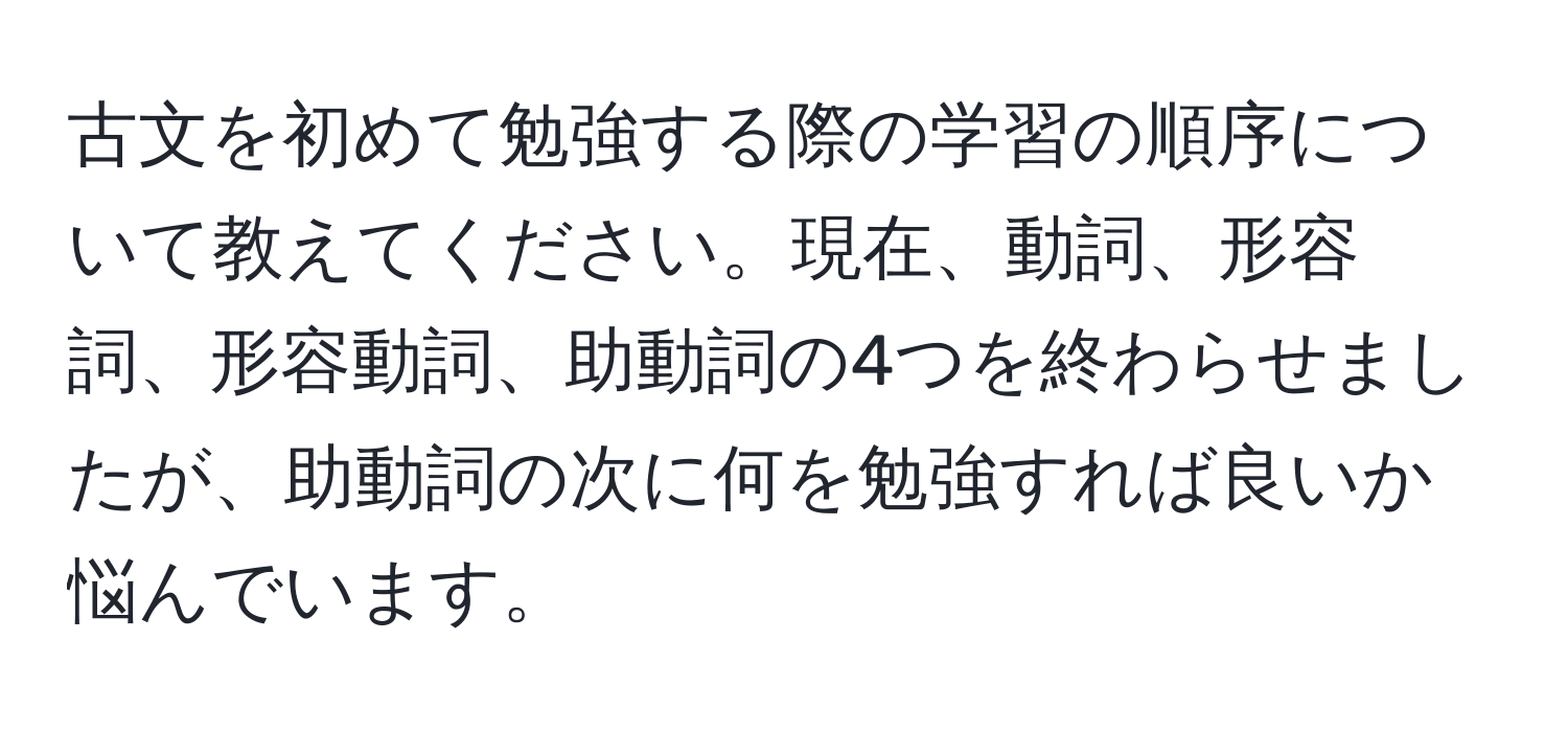 古文を初めて勉強する際の学習の順序について教えてください。現在、動詞、形容詞、形容動詞、助動詞の4つを終わらせましたが、助動詞の次に何を勉強すれば良いか悩んでいます。