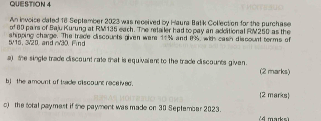 An invoice dated 18 September 2023 was received by Haura Batik Collection for the purchase 
of 80 pairs of Baju Kurung at RM135 each. The retailer had to pay an additional RM250 as the 
shipping charge. The trade discounts given were 11% and 8%, with cash discount terms of
5/15, 3/20, and n/30. Find 
a) the single trade discount rate that is equivalent to the trade discounts given. 
(2 marks) 
b) the amount of trade discount received. 
(2 marks) 
c) the total payment if the payment was made on 30 September 2023. 
(4 marks)