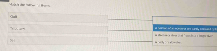 Match the following items.
Gulf
Tributary
A portion of an ocean or sea partly enclosed by l :
A stream or river that flows into a larger river.
Sea A body of salt water.