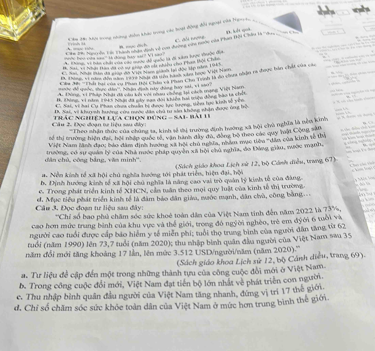 D. kết quả.
Câu 28: Một trong những điểm khác trong các hoạt động đổi ngoại của Nguyên A.

B. mục đích. C. đổi tượng.
Ho chung cạh
Trinh là
Câu 29: Nguyễn Tát Thành nhận định về con đường cứu nước của Phan Bội Châu là ''dư
A. mục tiêu.
d ca a di  n  i te n can  C C ho lệ  F e  v 
t   h  (  Chi tk ê n vio đn  t
A. Đùng, vì bản chất của các nước để quốc là đi xâm lược thuộc địa.    V           
rước beo của sau'' là đúng hay sai? VI sao?
vông c l  y, ở catlu da vậ y  ra  u
T   K h a t n
B. Sai. vì Nhật Bản đã có sự giúp đỡ rất nhiều cho Phan Bội Châu.
C. Sai, Nhật Bản đã giúp đỡ Việt Nam giành lại độc lập năm 1945.
Câu 30: “Thất bai của cu Phan Bội Châu và Phan Chu Trinh là do chưa nhận ra được bản chất của các   m lon nàa trong vố các kim
D. Đúng. vì năm đến năm 1939 Nhật đã tiến hành xâm lược Việt Nam
a u  d â y  hị  diện phân to
nước để quốc, thực dân''. Nhận định này đúng hay sai, vì sao?
* phân, cathode là
A. Đúng, vì Pháp Nhật đã câu kết với nhau chống lại cách mạng Việt Nam
B. Đúng, vì năm 1945 Nhật đã gây nan đói khiến hai triệu đồng bào ta chết
zì hóg
eto c ủ   nguyên tà  n
C. Sai, vì hai Cu Phan chưa chuẩn bị được lực lượng, tiểm lực kinh tế yếu.
# X có cần hình elestr B.  √.
lom IA
D. Sai, vì khuynh hướng cứu nước dân chủ tư sản không nhận được ủng hộ.
trác nghiệm lựa chọn đúng - Sai- bài 11
nôm IA
B.  Cr
“Theo nhận thức của chúng ta, kinh tế thị trường định hướng xã hội chủ nghĩa là nền kinh ai X được sử dụng 1
Câu 2. Đọc đoạn tư liệu sau đây:
tế thị trường hiện đại, hội nhập quốc tế, vận hành đầy đủ, đồng bộ theo các quy luật Cộng sản n tắc điều chế kim
từ kim loại: thành
Việt Nam lãnh đạo; bảo đảm định hướng xã hội chủ nghĩa, nhằm mục tiêu "dân của kinh tế thị loài thành nguyên
ite
trường, có sự quản lý của Nhà nước pháp quyền xã hội chủ nghĩa, do Đảng giàu, nước mạnh,    ô   nghiệ   B. quí
im loại Fe đưc
dân chủ, công bằng, văn minh''.
(Sách giáo khoa Lịch sử 12, bộ Cánh diều, trang 67)- n
Cho các tính
kim loạ i  
a. Nền kinh tế xã hội chủ nghĩa hướng tới phát triển, hiện đại, hội
b. Định hướng kinh tế xã hội chủ nghĩa là nâng cao vai trò quản lý kinh tế của đảng.
ột l a
c. Trong phát triển kinh tế XHCN, cần tuân theo mọi quy luật của kinh tế thị trường.
n đó là
ràng
d. Mục tiêu phát triển kinh tế là đảm bảo dân giàu, nước mạnh, dân chủ, công bằng...
n S ự 
ù kim
Câu 3. Đọc đoạn tư liệu sau đây:
1 mòn
'Chỉ số bao phủ chăm sóc sức khoẻ toàn dân của Việt Nam tính đến năm 2022 là 73%, niêm
cao hơn mức trung bình của khu vực và thế giới, trong đó ngyời nghèo, trẻ em dýới 6 tuổi và Is
người cao tuổi được cấp bảo hiểm y tế miễn phí; tuổi thọ trung bình của người dân tăng từ 62
(tuổi (năm 1990) lên 73,7 tuổi (năm 2020); thu nhập bình quân đầu người của Việt Nam sau 35
năm đồi mới tăng khoảng 17 lần, lên mức 3.512 USD/người/năm (năm 2020).''
(Sách giáo khoa Lịch sử 12, bộ Cánh diều, trang 69).
a. Tư liệu đề cập đến một trong những thành tựu của công cuộc đồi mới ở Việt Nam.
b. Trong công cuộc đổi mới, Việt Nam đạt tiến bộ lớn nhất về phát triển con người.
c. Thu nhập bình quân đầu người của Việt Nam tăng nhanh, đứng vị trí 17 thế giới.
d. Chỉ số chăm sóc sức khỏe toàn dân của Việt Nam ở mức hơn trung bình thế giới.