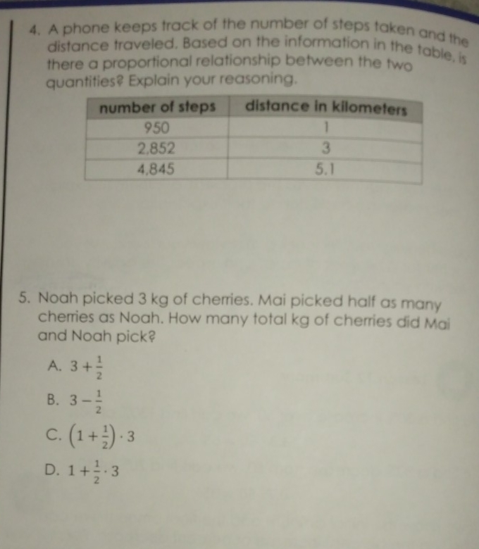 A phone keeps track of the number of steps taken and the
distance traveled. Based on the information in the table, is
there a proportional relationship between the two
quantities? Explain your reasoning.
5. Noah picked 3 kg of cherries. Mai picked half as many
cherries as Noah. How many total kg of cherries did Mai
and Noah pick?
A. 3+ 1/2 
B. 3- 1/2 
C. (1+ 1/2 )· 3
D. 1+ 1/2 · 3