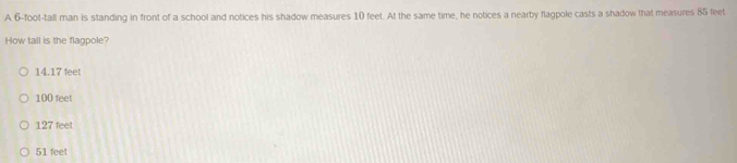 A 6-foot -tall man is standing in front of a school and notices his shadow measures 10 feet. At the same time, he notices a nearby flagpole casts a shadow that measures 85 feet
How tall is the flagpole?
14.17 feet
100 feet
127 feet
51 feet