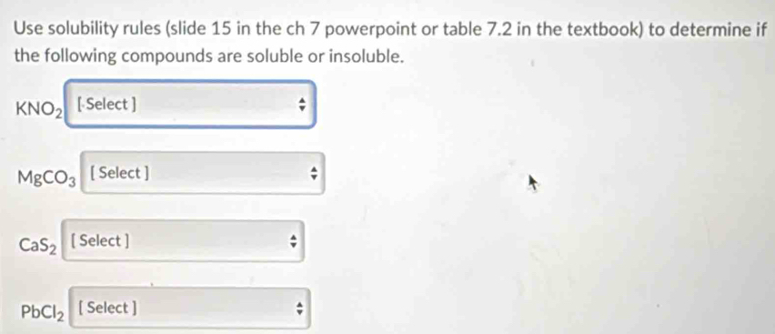 Use solubility rules (slide 15 in the ch 7 powerpoint or table 7.2 in the textbook) to determine if 
the following compounds are soluble or insoluble.
KNO_2 [ Select ]
MgCO_3 [ Select ]
CaS_2 [ Select ]
PbCl_2 [ Select ]