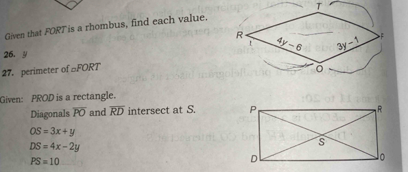 Given that FORT is a rhombus, find each value. T
26. y 
27. perimeter of £FORT
Given: PROD is a rectangle.
Diagonals overline PO and overline RD intersect at S.
OS=3x+y
DS=4x-2y
PS=10