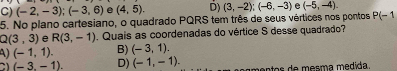 C) (-2,-3); (-3,6) e (4,5). D) (3,-2); (-6,-3) e (-5,-4). 
5. No plano cartesiano, o quadrado PQRS tem três de seus vértices nos pontos P(-1
Q(3,3) e R(3,-1). Quais as coordenadas do vértice S desse quadrado?
A) (-1,1).
B) (-3,1).
C) (-3,-1). D) (-1,-1). 
á mentos de mesma medida.