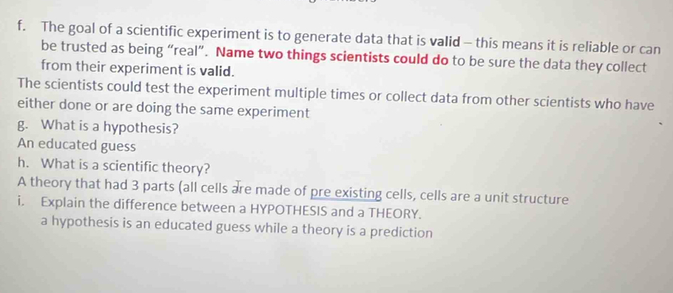 The goal of a scientific experiment is to generate data that is valid - this means it is reliable or can
be trusted as being “real”. Name two things scientists could do to be sure the data they collect
from their experiment is valid.
The scientists could test the experiment multiple times or collect data from other scientists who have
either done or are doing the same experiment
g. What is a hypothesis?
An educated guess
h. What is a scientific theory?
A theory that had 3 parts (all cells are made of pre existing cells, cells are a unit structure
i. Explain the difference between a HYPOTHESIS and a THEORY.
a hypothesis is an educated guess while a theory is a prediction