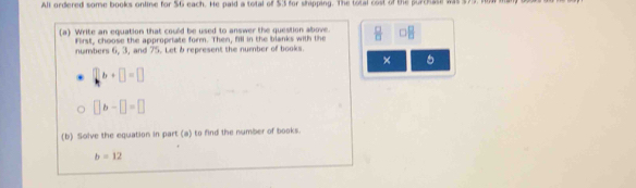 All ordered some books online for $6 each. He paid a total of $3 for shipping. The total cost of the purchase was $79. I 
(a) Write an equation that could be used to answer the question above.  □ /□   r B
First, choose the appropriate form. Then, fill in the blanks with the 
numbers 6, 3, and 75. Let b represent the number of books. 
×
b+□ =□
□ b-□ =□
(b) Solve the equation in part (a) to find the number of books.
b=12