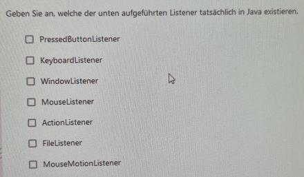 Geben Sie an, welche der unten aufgeführten Listener tatsächlich in Java existieren.
PressedButtonListener
KeyboardListener
WindowListener
MouseListener
ActionListener
FileListener
MouseMotionListener