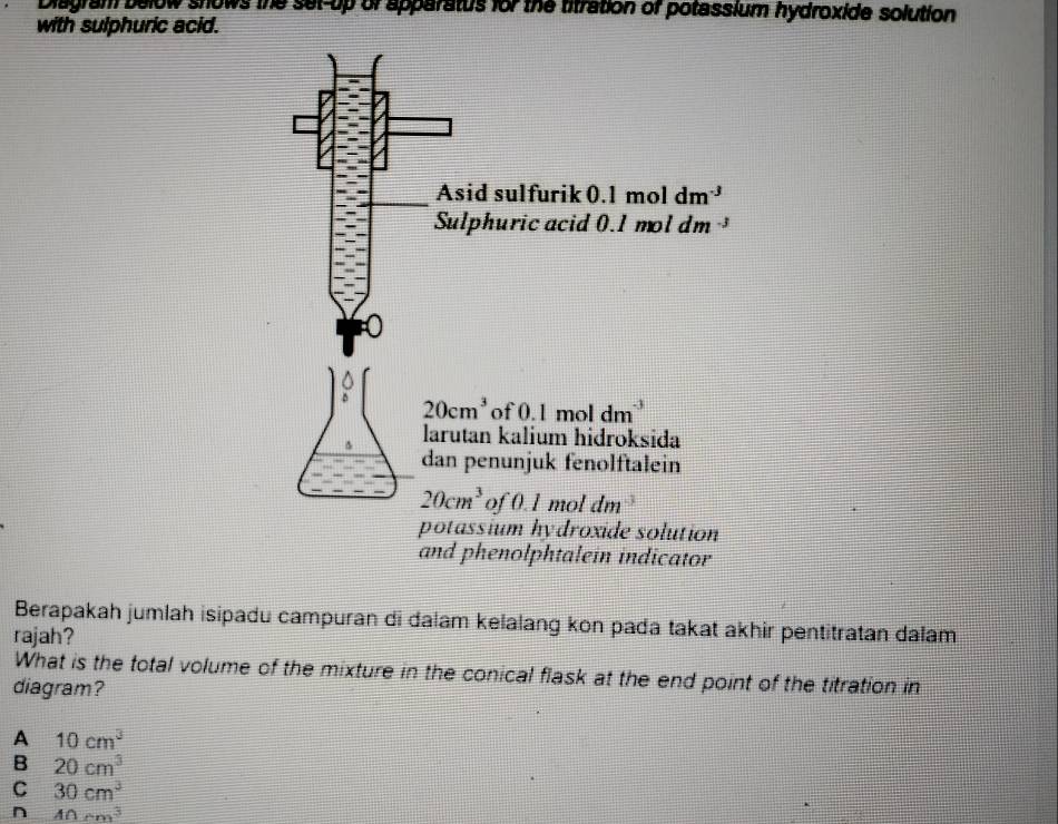 Diagram below snows the set-up or apparatus for the titration of potassium hydroxide solution
with sulphuric acid.
Berapakah jumlah isipadu campuran di dalam kelalang kon pada takat akhir pentitratan dalam
rajah?
What is the total volume of the mixture in the conical flask at the end point of the titration in
diagram?
A 10cm^3
B 20cm^3
C 30cm^3
n 40cm^3