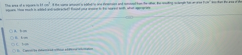 The area of a square is 11cm^2. W the same amount is added to one dimension and resroved from the other, the resulting rectangle has as area cm^2 less than the aree of the 
square. How much is added and subtracted? Round your answer to the nearest tenth, when appropriate
A. 9 cm
B. 4 cm
C. 3cm
D. Carnot be defermined without addhional inonnation