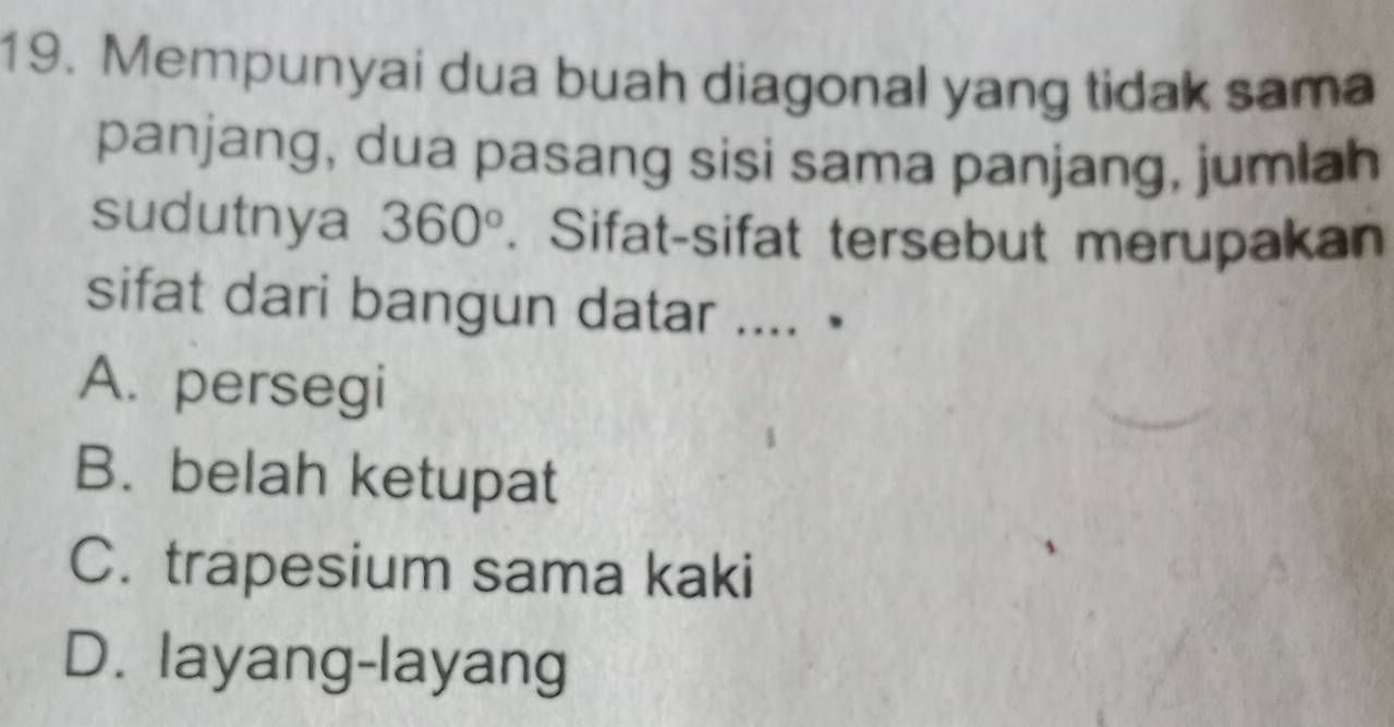 Mempunyai dua buah diagonal yang tidak sama
panjang, dua pasang sisi sama panjang, jumlah
sudutnya 360°. Sifat-sifat tersebut merupakan
sifat dari bangun datar .... •
A. persegi
B. belah ketupat
C. trapesium sama kaki
D. layang-layang