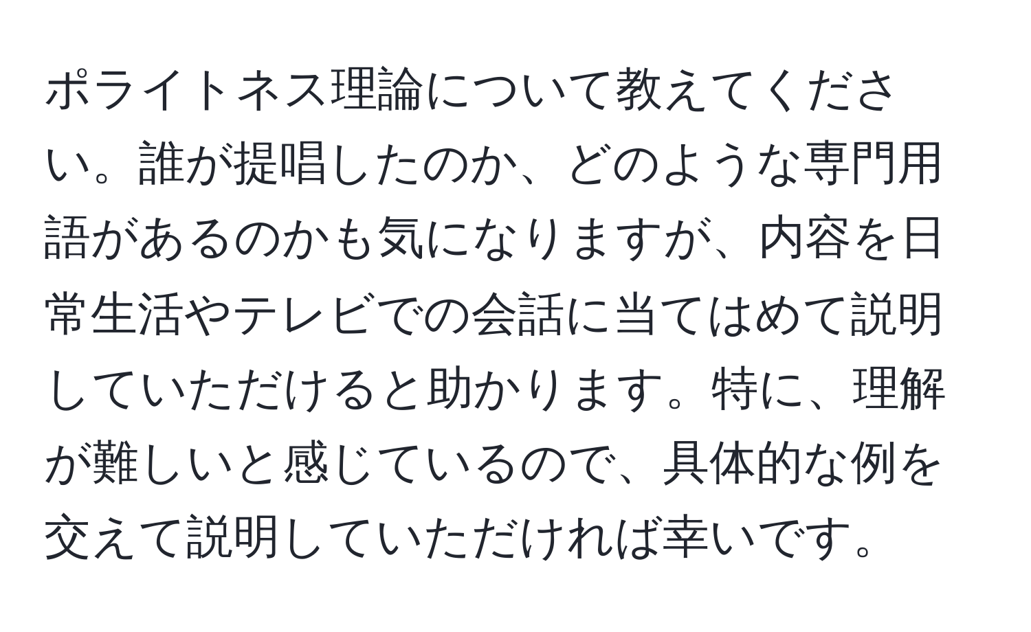 ポライトネス理論について教えてください。誰が提唱したのか、どのような専門用語があるのかも気になりますが、内容を日常生活やテレビでの会話に当てはめて説明していただけると助かります。特に、理解が難しいと感じているので、具体的な例を交えて説明していただければ幸いです。