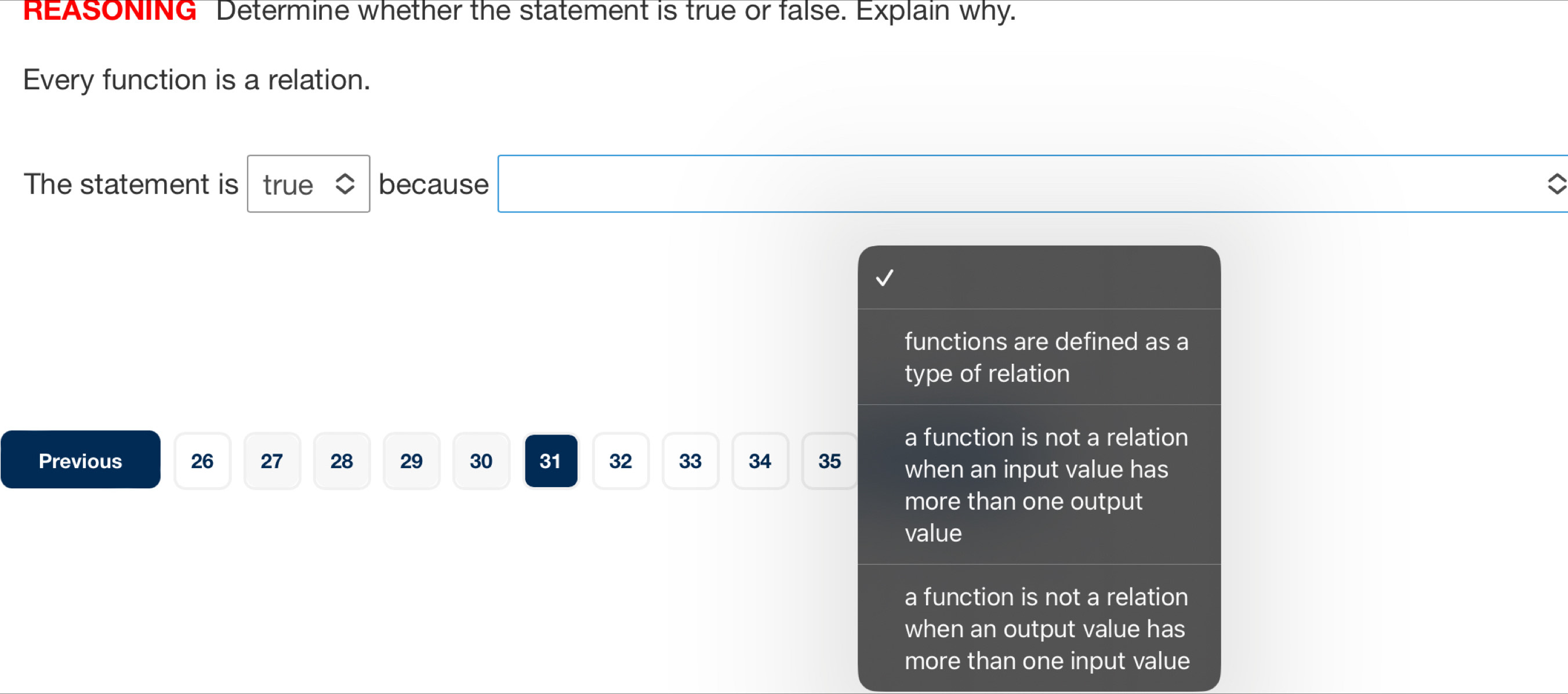 REASONING Determine whether the statement is true or false. Explain why.
Every function is a relation.
The statement is true because □
functions are defined as a
type of relation
a function is not a relation
Previous 26 27 28 29 30 31 32 33 34 35 when an input value has
more than one output
value
a function is not a relation
when an output value has
more than one input value