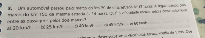 Um automóvel passou pelo marco do km 30 de uma estrada às 12 horas. A seguir, passou pelo
marco do km 150 da mesma estrada às 14 horas. Qual a velocidade escalar média desse automóvel
entre as passagens pelos dois marcos?
a) 20 km/h b) 25 km/h c) 40 km/h d) 45 km/h e) 60 km/h
te desenyolve uma velocidade escalar média de 1 m/s. Que