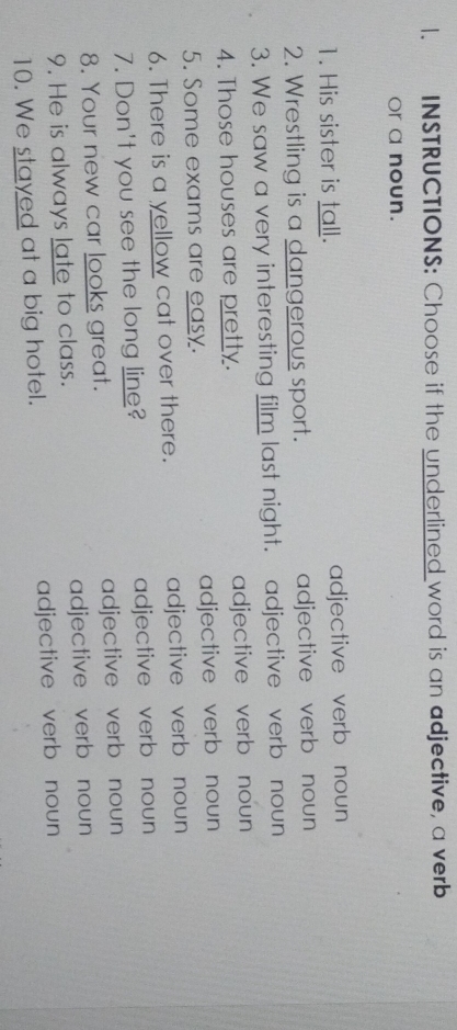 INSTRUCTIONS: Choose if the underlined word is an adjective, a verb
Or a noun.
1. His sister is tall. adjective verb noun 
2. Wrestling is a dangerous sport. adjective verb noun
3. We saw a very interesting film last night. adjective verb noun 
4. Those houses are pretty. adjective verb noun
5. Some exams are easy. adjective verb noun
6. There is a yellow cat over there. adjective verb noun
7. Don't you see the long line? adjective verb noun
8. Your new car looks great. adjective verb noun
9. He is always late to class. adjective verb noun
10. We stayed at a big hotel. adjective verb noun
