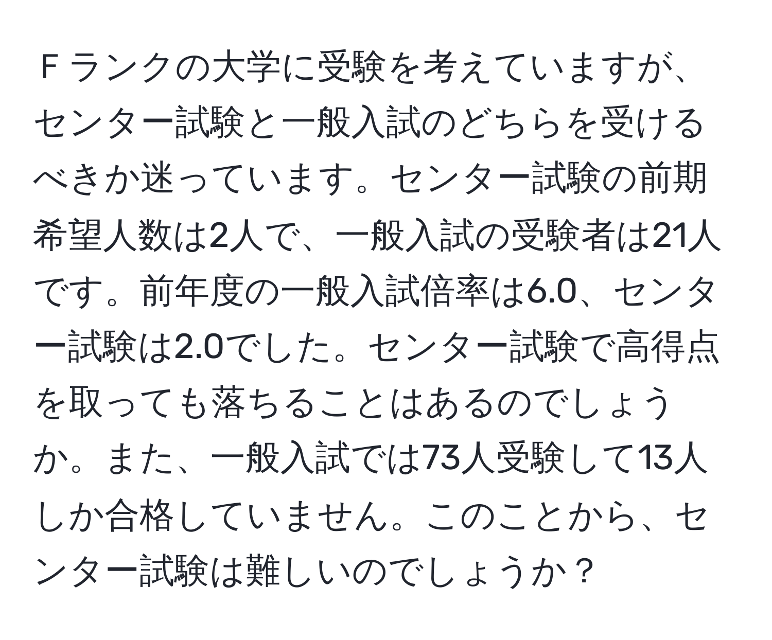 Ｆランクの大学に受験を考えていますが、センター試験と一般入試のどちらを受けるべきか迷っています。センター試験の前期希望人数は2人で、一般入試の受験者は21人です。前年度の一般入試倍率は6.0、センター試験は2.0でした。センター試験で高得点を取っても落ちることはあるのでしょうか。また、一般入試では73人受験して13人しか合格していません。このことから、センター試験は難しいのでしょうか？