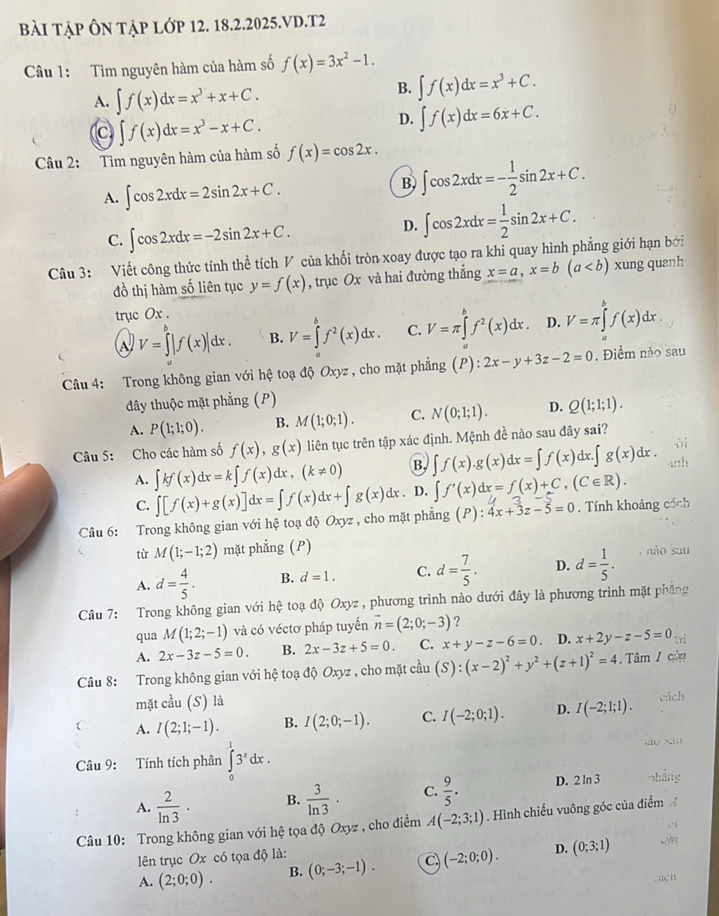 Bài Tập Ôn tập lớp 12. 18.2.2025.VD.T2
Câu 1: Tìm nguyên hàm của hàm số f(x)=3x^2-1.
A. ∈t f(x)dx=x^3+x+C.
B. ∈t f(x)dx=x^3+C.
C ∈t f(x)dx=x^3-x+C.
D. ∈t f(x)dx=6x+C.
Câu 2: Tìm nguyên hàm của hàm số f(x)=cos 2x.
A. ∈t cos 2xdx=2sin 2x+C.
B ∈t cos 2xdx=- 1/2 sin 2x+C.
C. ∈t cos 2xdx=-2sin 2x+C.
D. ∈t cos 2xdx= 1/2 sin 2x+C.
Câu 3: Viết công thức tính thể tích V của khối tròn xoay được tạo ra khi quay hình phẳng giới hạn bởi
đồ thị hàm số liên tục y=f(x) , trục Ox và hai đường thẳng x=a,x=b(a xung quanh
trục Ox .
A V=∈tlimits |f(x)|dx. B. V=∈tlimits _a^(bf^2)(x)dx. C. V=π ∈tlimits _a^(bf^2)(x)dx. D. V=π ∈tlimits _a^(bf(x)dx.
Câu 4: Trong không gian với hệ toạ độ Oxyz , cho mặt phẳng (P):2x-y+3z-2=0. Điểm nào sau
đây thuộc mặt phẳng (P)
A. P(1;1;0). B. M(1;0;1). C. N(0;1;1). D. Q(1;1;1).
Câu 5: Cho các hàm số f(x),g(x) liên tục trên tập xác định. Mệnh đề nào sau đây sai?
A. ∈t kf(x)dx=k∈t f(x)dx,(k!= 0) B ∈t f(x).g(x)dx=∈t f(x)dx.∈t g(x)dx. anh
C. ∈t [f(x)+g(x)]dx=∈t f(x)dx+∈t g(x)dx D. ∈t f'(x)dx=f(x)+C,(C∈ R).
Câu 6: Trong không gian với hệ toạ độ Oxyz , cho mặt phẳng (P): 4x+3z-5=0.  Tính khoảng cách
từ M(1;-1;2) mặt phẳng (P)
A. d=frac 4)5.
B. d=1. C. d= 7/5 . D. d= 1/5 . não sau
Câu 7: Trong không gian với hệ toạ độ Oxyz , phương trình nào dưới đây là phương trình mặt phẳng
qua M(1;2;-1) và có véctơ pháp tuyến vector n=(2;0;-3) ?
A. 2x-3z-5=0. B. 2x-3z+5=0. C. x+y-z-6=0. D. x+2y-z-5=0
Câu 8: Trong không gian với hệ toạ độ Oxyz , cho mặt cầu (S):(x-2)^2+y^2+(z+1)^2=4. Tâm / của
mặt cầu (S) là
C A. I(2;1;-1). B. I(2;0;-1). C. I(-2;0;1). D. I(-2;1;1).
Câu 9: Tính tích phân ∈tlimits _0^(13^x)dx.
A.  2/ln 3 ·
B.  3/ln 3 · D. 2 ln 3
C.  9/5 .
Câu 10: Trong không gian với hệ tọa độ Oxyz , cho điểm A(-2;3;1) Hình chiếu vuông góc của điểm 
lên trục Ox có tọa độ là:
A. (2;0;0).
B. (0;-3;-1). C. (-2;0;0). D. (0;3;1)