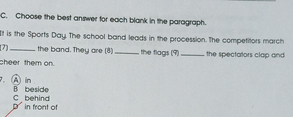 Choose the best answer for each blank in the paragraph.
It is the Sports Day. The school band leads in the procession. The competitors march
(7) _the band. They are (8) _the flags (9) _the spectators clap and 
cheer them on.
A in
B beside
C behind
D in front of