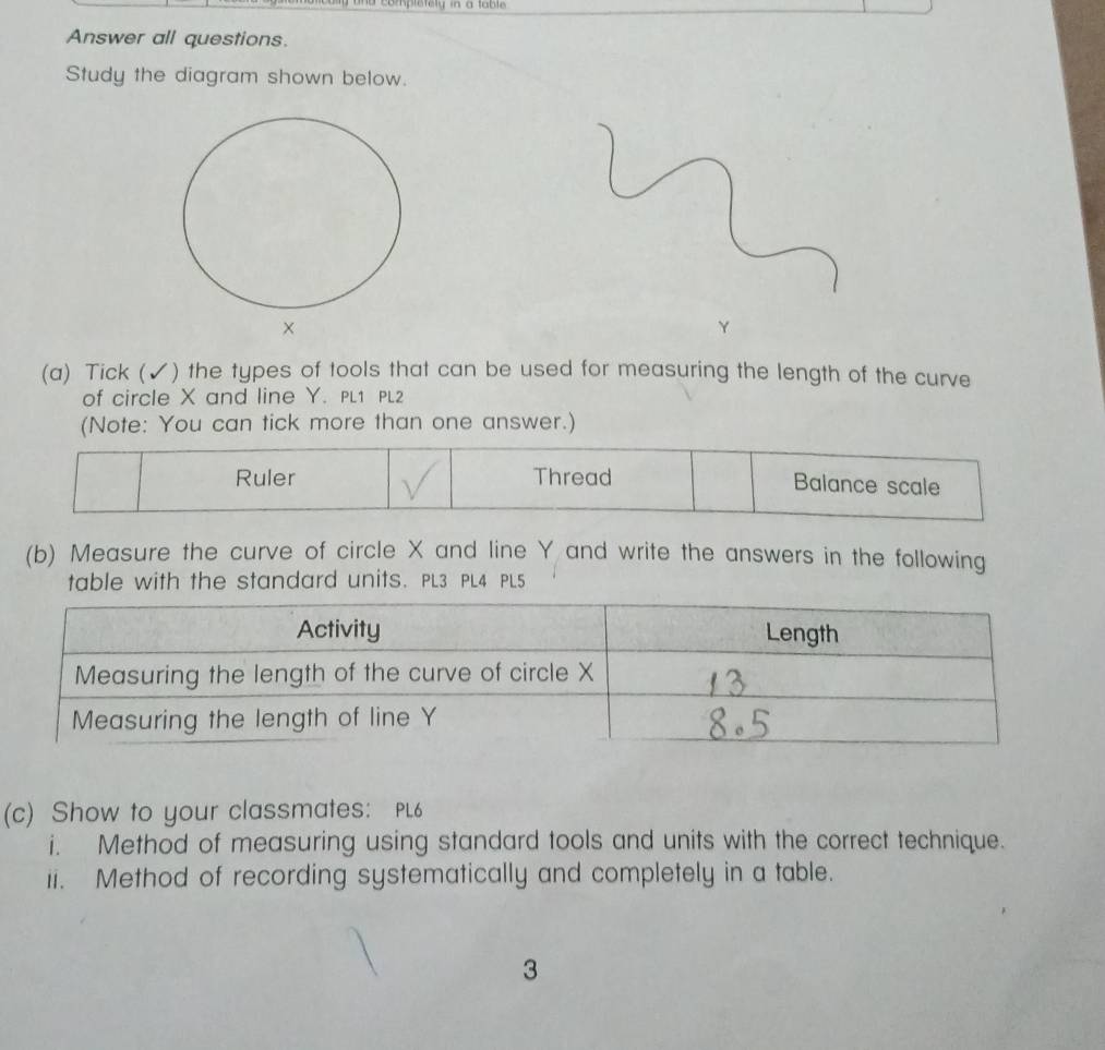 Answer all questions. 
Study the diagram shown below.
Y
(a) Tick (✓) the types of tools that can be used for measuring the length of the curve 
of circle X and line Y. PL1 PL2 
(Note: You can tick more than one answer.) 
Ruler Thread Balance scale 
(b) Measure the curve of circle X and line Y and write the answers in the following 
table with the standard units. PL3 PL4 PL5 
(c) Show to your classmates: PL6 
i. Method of measuring using standard tools and units with the correct technique. 
ii. Method of recording systematically and completely in a table. 
3