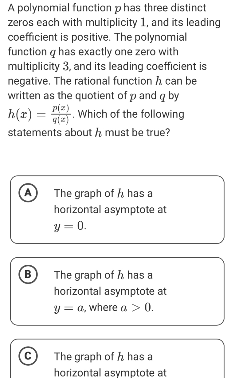 A polynomial function p has three distinct
zeros each with multiplicity 1, and its leading
coefficient is positive. The polynomial
function q has exactly one zero with
multiplicity 3, and its leading coefficient is
negative. The rational function ん can be
written as the quotient of p and q by
h(x)= p(x)/q(x) . Which of the following
statements about h must be true?
A The graph of h has a
horizontal asymptote at
y=0.
B The graph of h has a
horizontal asymptote at
y=a , where a>0.
C The graph of h has a
horizontal asymptote at