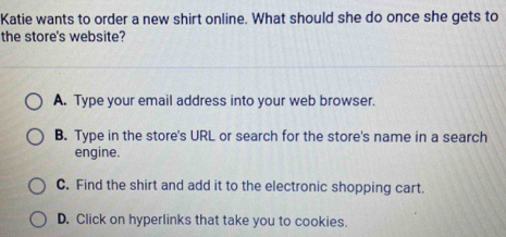 Katie wants to order a new shirt online. What should she do once she gets to
the store's website?
A. Type your email address into your web browser.
B. Type in the store's URL or search for the store's name in a search
engine.
C. Find the shirt and add it to the electronic shopping cart.
D. Click on hyperlinks that take you to cookies.