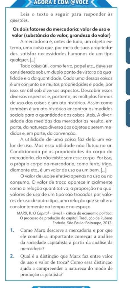 AGORA E COM @VOCE
Leia o texto a seguir para responder às
questões.
Os dois fatores da mercadoria: valor de uso e
valor (substância do valor, grandeza do valor)
A mercadoria é, antes de tudo, um objeto ex-
terno, uma coisa que, por meio de suas proprieda-
des, satisfaz necessidades humanas de um tipo
qualquer. [...]
Toda coisa útil, como ferro, papel etc., deve ser
considerada sob um duplo ponto de vista: o da qua-
lidade e o da quantidade. Cada uma dessas coisas
é um conjunto de muitas propriedades e pode, por
isso, ser útil sob diversos aspectos. Descobrir esses
diversos aspectos e, portanto, as múltiplas formas
de uso das coisas é um ato histórico. Assim como
também é um ato histórico encontrar as medidas
sociais para a quantidade das coisas úteis. A diver-
sidade das medidas das mercadorias resulta, em
parte, da natureza diversa dos objetos a serem me-
didos e, em parte, da convenção.
A utilidade de uma coisa faz dela um va-
lor de uso. Mas essa utilidade não flutua no ar.
Condicionada pelas propriedades do corpo da
mercadoria, ela não existe sem esse corpo. Por isso,
o próprio corpo da mercadoria, como ferro, trigo,
diamante etc., é um valor de uso ou um bem. [...]
O valor de uso se efetiva apenas no uso ou no
consumo. O valor de troca aparece inicialmente
como a relação quantitativa, a proporção na qual
valores de uso de um tipo são trocados por valo-
res de uso de outro tipo, uma relação que se altera
constantemente no tempo e no espaço.
MARX, K. O Capital - Livro I - crítica da economia política:
O processo de produção do capital. Tradução de Rubens
Enderle. São Paulo: Boitempo, 2013.
1. Como Marx descreve a mercadoria e por que
ele considera importante começar a análise
da sociedade capitalista a partir da análise da
mercadoria?
2. Qual é a distinção que Marx faz entre valor
de uso e valor de troca? Como essa distinção
ajuda a compreender a natureza do modo de
produção capitalista?