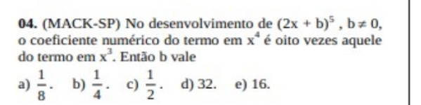 (MACK-SP) No desenvolvimento de (2x+b)^5, b!= 0, 
o coeficiente numérico do termo em x^4 é oito vezes aquele
do termo em x^3. Então b vale
a)  1/8 · b)  1/4 . c)  1/2 . d) 32. e) 16.