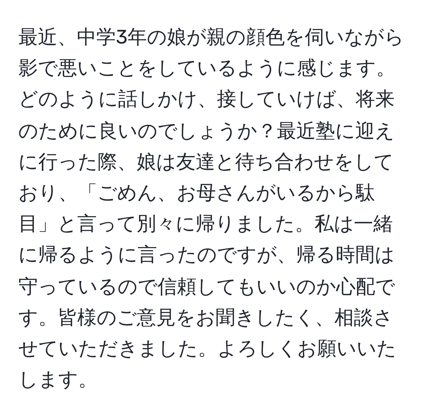 最近、中学3年の娘が親の顔色を伺いながら影で悪いことをしているように感じます。どのように話しかけ、接していけば、将来のために良いのでしょうか？最近塾に迎えに行った際、娘は友達と待ち合わせをしており、「ごめん、お母さんがいるから駄目」と言って別々に帰りました。私は一緒に帰るように言ったのですが、帰る時間は守っているので信頼してもいいのか心配です。皆様のご意見をお聞きしたく、相談させていただきました。よろしくお願いいたします。