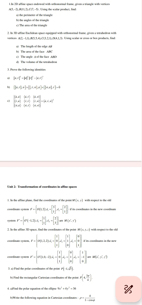 In 2D affine space endowed with orthonormal frame, given a triangle with vertices
A(5,-2), B(1 1,2), C(7, -5) . Using the scalar product, find:
a) the perimeter of the triangle
b) the angles of the triangle
c) The area of the triangle
2. In 3D affine Euclidean space equipped with orthonormal frame, given a tetrahedron with
vertices A(2,-1,1),B(5,5,4),C(3,2,1),D(4,1,3). Using scalar or cross or box products, find:
a) The length of the edge AB
b) The area of the face ABC
c) The angle A of the face ABD
d) The volume of the tetrahedron
3. Prove the following identities
a) [a,v]^2=|u|^2|v|^2-(u,v)^2
b) [[vector u,vector v],vector w]+[[,vector v,vector w],vector u]+[[vector w,vector u],vector v]=vector 0
|langle vector u,vector urangle (vector u,vector vrangle |
c) |langle v,urangle (vector v,vector v)(vector v,vector w)|=(vector u,vector v,vector w)^2
(vector w,vector u)(vector w,vector v)(vector w,vector w)
Unit 2: Transformation of coordinates in affine spaces
1. In the affine plane, find the coordinates of the point M(x,y) with respect to the old
coordinate system F= O(1,2);e_1=beginbmatrix 3 1endbmatrix ,e_2=beginbmatrix 2 1endbmatrix  if its coordinates in the new coordinate
system F'= O'(-1,2);vector e_z=beginbmatrix 1 1endbmatrix ;vector e_z'=beginbmatrix 2 3endbmatrix  are M(x',y')
2. In the affine 3D space, find the coordinates of the point M(x,y,z) with respect to the old
coordinate system. F= O(1,2,2);vector e_1=beginbmatrix 1 0 1endbmatrix ,overline e_2=beginbmatrix 1 1 0endbmatrix ,overline e_3=beginbmatrix 0 0 1endbmatrix . if its coordinates in the new .
coordinate system F'= O'(1,0,-2),overline e_r=beginbmatrix 1 0 1endbmatrix ,overline e_z=beginbmatrix 0 1 0endbmatrix ,overline e_y=beginbmatrix 1 -1 0endbmatrix are M(x',y',z')
3. a) Find the polar coordinates of the point P(-1,sqrt(3)).
b) Find the rectangular Cartesian coordinates of the point P(4, 3π /4 ).
4. a)Find the polar equation of the ellipse 9x^2+4y^2=36 
b)Write the following equation in Cartesian coordinates : rho = 4/1-cos varphi  