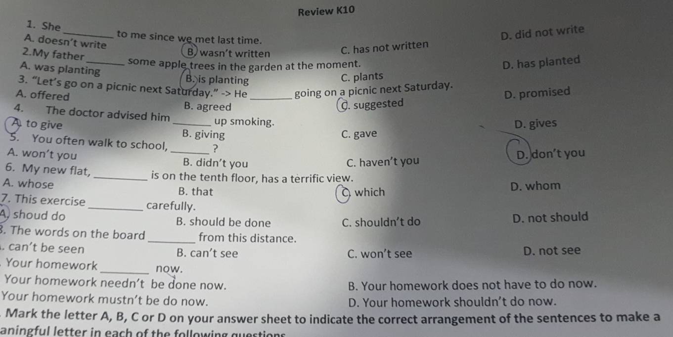 Review K10
_
1. She
to me since we met last time.
A. doesn’t write
2.My father
B wasn’t written
C. has not written D. did not write
_some apple trees in the garden at the moment.
A. was planting
D. has planted
B. is planting
C. plants
3. “Let’s go on a picnic next Saturday.” -> He going on a picnic next Saturday.
A. offered _D. promised
B. agreed Q. suggested
4. The doctor advised him up smoking.
D. gives
A to give _B. giving
C. gave
5. You often walk to school, ?
A. won’t you _B. didn't you
C. haven’t you D. don't you
6. My new flat, _is on the tenth floor, has a terrific view.
A. whose B. that
which D. whom
7. This exercise _carefully.
A, shoud do B. should be done
C. shouldn't do D. not should
. The words on the board_ from this distance.. can’t be seen B. can't see C. won’t see D. not see
Your homework _now.
Your homework needn't be done now. B. Your homework does not have to do now.
Your homework mustn’t be do now. D. Your homework shouldn't do now.
Mark the letter A, B, C or D on your answer sheet to indicate the correct arrangement of the sentences to make a
aningful letter in each of the following questions.