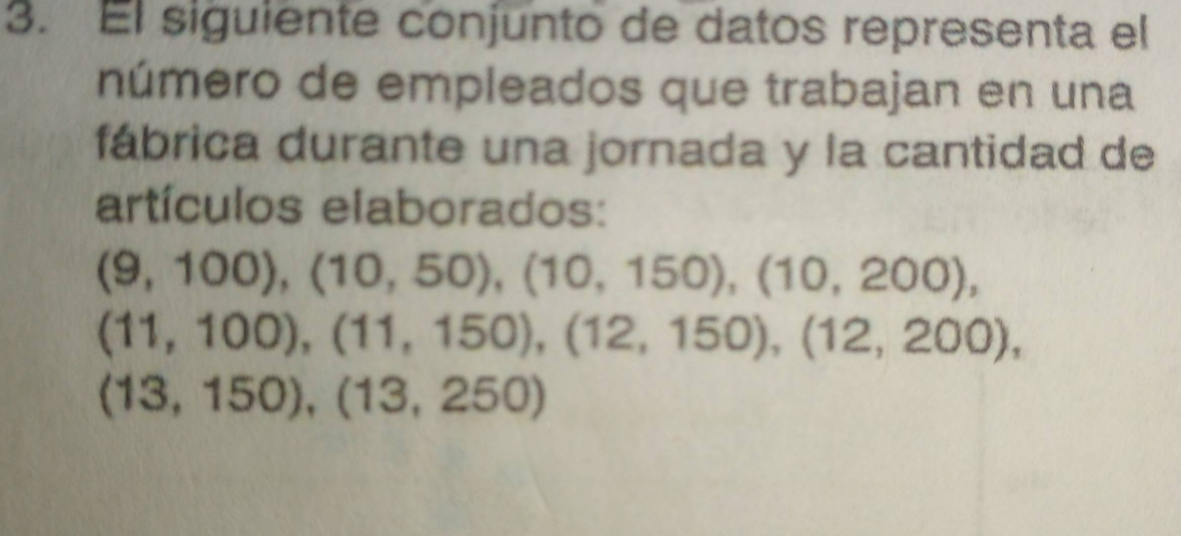 El siguiente conjunto de datos representa el 
número de empleados que trabajan en una 
fábrica durante una jornada y la cantidad de 
artículos elaborados:
(9,100), (10,50), (10,150), (10,200),
(11,100), (11,150), (12,150), (12,200),
(13,150), (13,250)