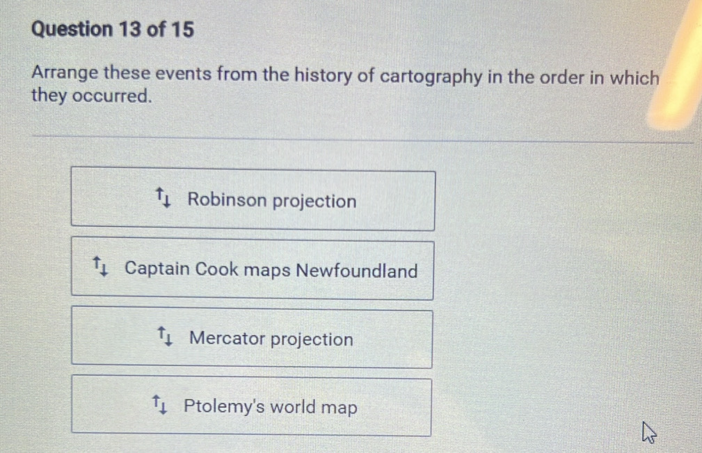 Arrange these events from the history of cartography in the order in which
they occurred.
() Robinson projection
uparrow _+ Captain Cook maps Newfoundland
tau _⊥  Mercator projection
uparrow _downarrow  Ptolemy's world map