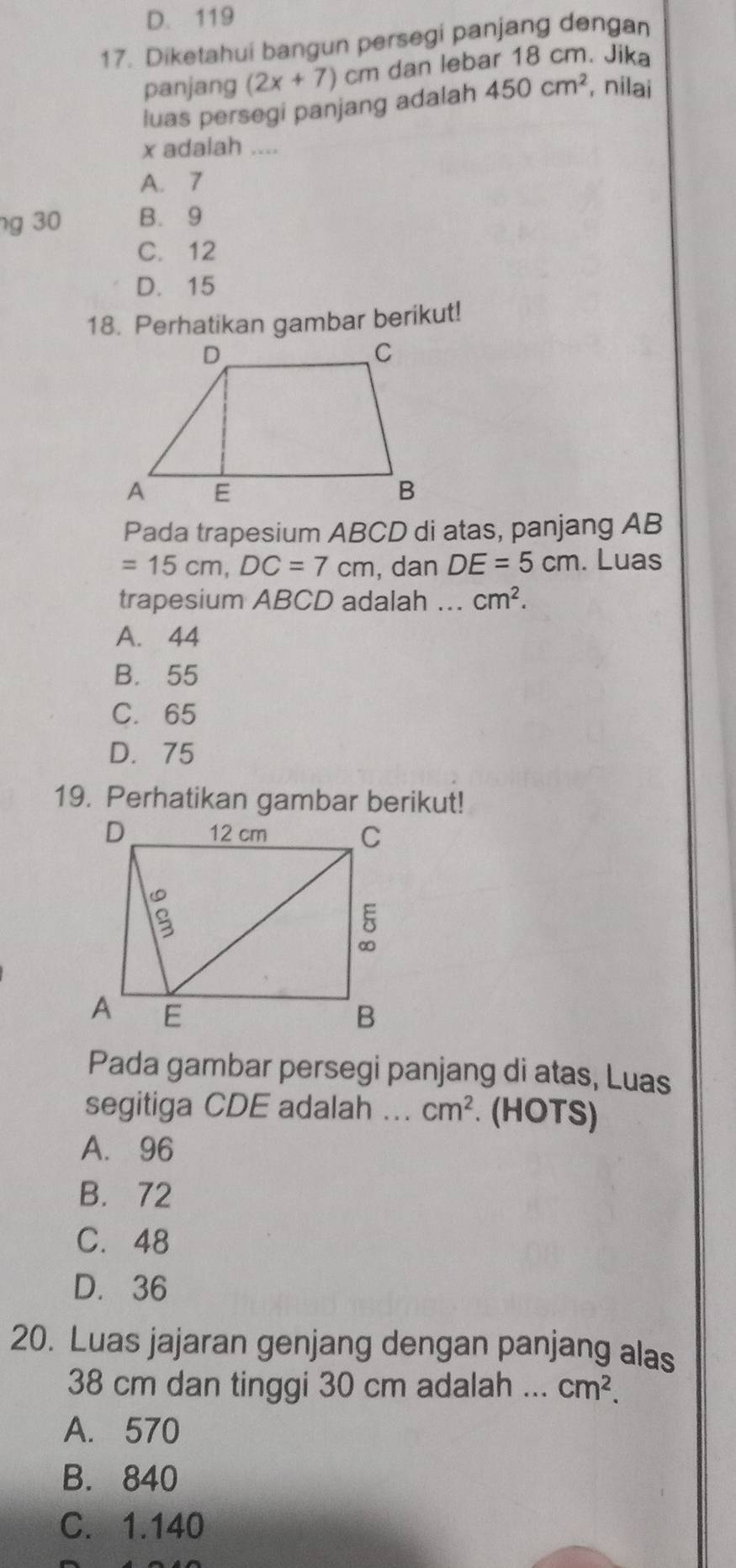 D. 119
17. Diketahui bangun persegi panjang dengan
panjang (2x+7) C cm dan lebar 18 cm. Jika
luas persegi panjang adalah 450cm^2 , nilai
x adalah ....
A. 7
g 30 B. 9
C. 12
D. 15
18. Perhatikan gambar berikut!
Pada trapesium ABCD di atas, panjang AB
=15cm, DC=7cm , dan DE=5cm. Luas
trapesium ABCD adalah ... cm^2.
A. 44
B. 55
C. 65
D. 75
19. Perhatikan gambar berikut!
Pada gambar persegi panjang di atas, Luas
segitiga CDE adalah ... cm^2. (HOTS)
A. 96
B. 72
C. 48
D. 36
20. Luas jajaran genjang dengan panjang alas
38 cm dan tinggi 30 cm adalah ... cm^2.
A. 570
B. 840
C. 1.140