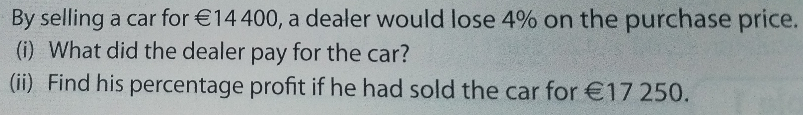 By selling a car for €14 400, a dealer would lose 4% on the purchase price. 
(i) What did the dealer pay for the car? 
(ii) Find his percentage profit if he had sold the car for €17 250.