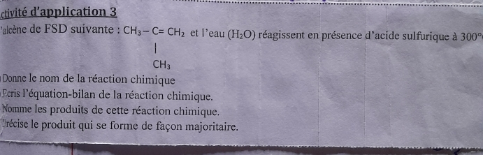 ctivité d'application 3 
alcène de FSD suivante : beginarrayr CH_3-C=CH_2 | CH_3endarray et l'eau(H_2O) réagissent en présence d'acide sulfurique à 300°
à Donne le nom de la réaction chimique 
cris l'équation-bilan de la réaction chimique. 
Nomme les produits de cette réaction chimique. 
Précise le produit qui se forme de façon majoritaire.