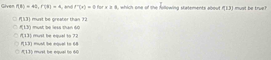 Given f(8)=40, f'(8)=4 , and f''(x)=0 for x≥ 8 , which one of the following statements about f(13) must be true?
f(13) must be greater than 72
f(13) must be less than 60
f(13) must be equal to 72
f(13) must be equal to 68
f(13) must be equal to 60