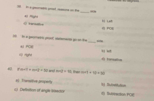 asures 90 aegrees
38. in a geometric proof, reasons on the_ side
a) Right
b) Left
c) transative
d) POE
39. In a geometric proof, statements go on the _side
a) POE b) left
c) right d) transative
40. If m∠ 1+m∠ 2=50 and m∠ 2=10 , then m∠ 1+10=50
a) Transitive property b) Substitution
c) Definition of angle bisector d) Subtraction POE