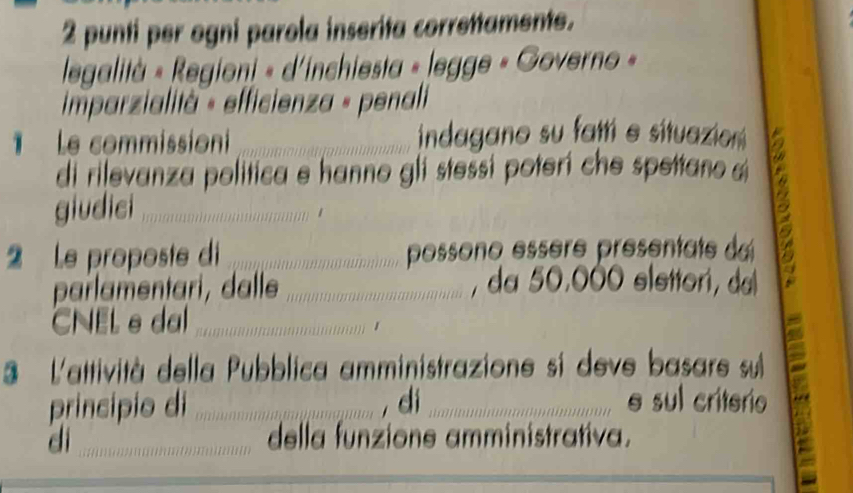 punti per ogni parola inserita correttamente. 
legalità « Regioni « d'inchiesta » legge « Governo » 
imparzialità « efficienza « penali 
e commission _indagano su fatt e situazion 
di rilevanza politica e hanno gli stessi poterí che spettano a 13
giudici_ 
2 Le proposte di _possono essère présentate das 
parlamentari, dalle _, da 50.000 slettori, da 
CNEL e dal_ 
1 
a 
3 L'attività della Pubblica amministrazione si deve basare su 
principio di _, di _e sul criterio 
di _della funzione amministrativa.