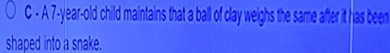 A 7-year-old child maintains that a ball of clay weighs the same after it has been 
shaped into a snake.