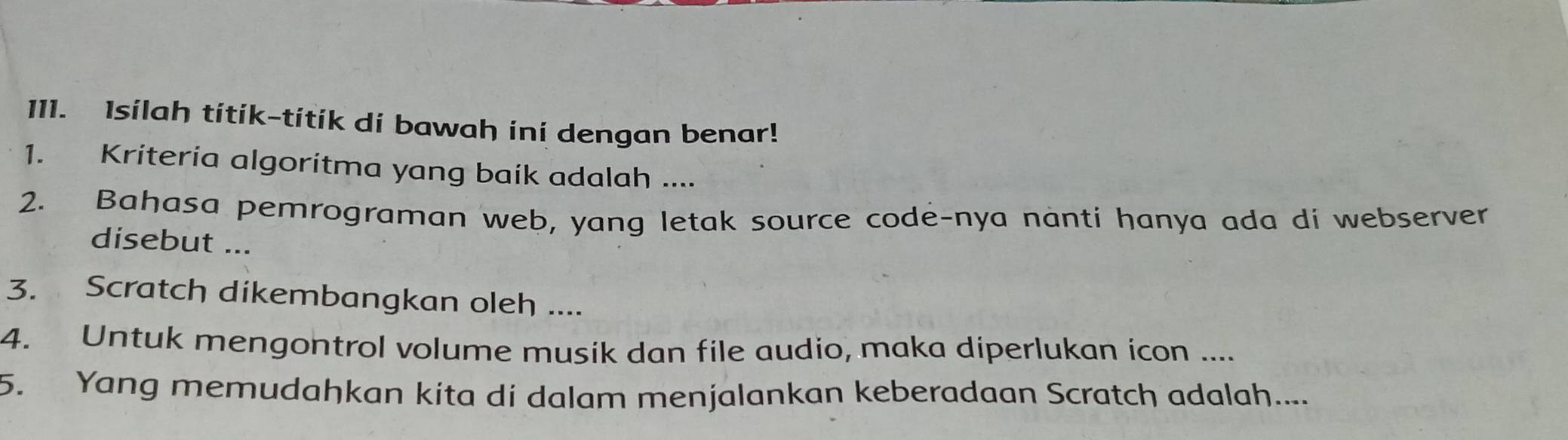 Isilah titik-títik di bawah ini dengan benar! 
1. Kriteria algoritma yang baik adalah .... 
2. Bahasa pemrograman web, yang letak source code-nya nanti hanya ada di webserver 
disebut ... 
3. Scratch dikembangkan oleh .... 
4. Untuk mengontrol volume musik dan file audio, maka diperlukan icon .... 
5. Yang memudahkan kita di dalam menjalankan keberadaan Scratch adalah....