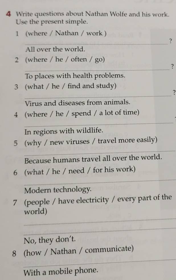 Write questions about Nathan Wolfe and his work. 
Use the present simple. 
1 (where / Nathan / work ) 
_? 
All over the world. 
2 (where / he / often / go) 
_ 
? 
To places with health problems. 
3 (what / he / find and study) 
_ 
? 
Virus and diseases from animals. 
4 (where / he / spend / a lot of time) 
_ 
In regions with wildlife. 
_ 
5 (why / new viruses / travel more easily) 
Because humans travel all over the world. 
_ 
6 (what / he / need / for his work) 
Modern technology. 
7 (people / have electricity / every part of the 
_ 
world) 
_ 
No, they don't. 
_ 
8 (how / Nathan / communicate) 
With a mobile phone.