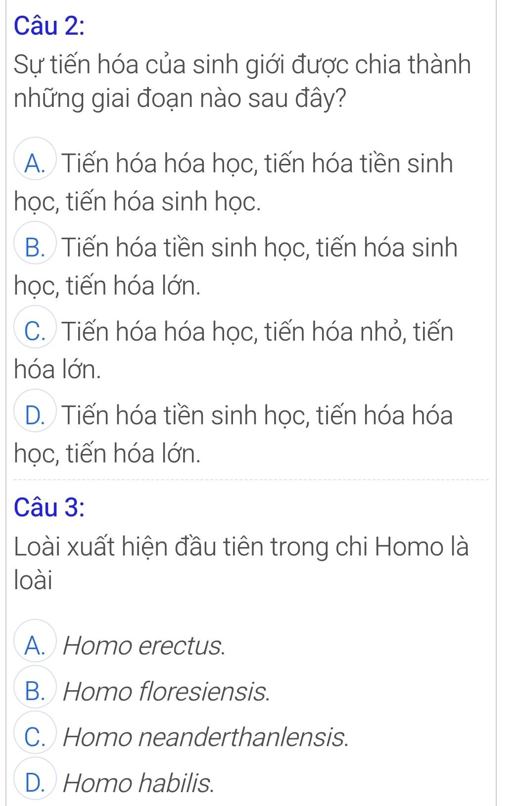 Sự tiến hóa của sinh giới được chia thành
những giai đoạn nào sau đây?
A. Tiến hóa hóa học, tiến hóa tiền sinh
học, tiến hóa sinh học.
B. Tiến hóa tiền sinh học, tiến hóa sinh
học, tiến hóa lớn.
C. Tiến hóa hóa học, tiến hóa nhỏ, tiến
hóa lớn.
D. Tiến hóa tiền sinh học, tiến hóa hóa
học, tiến hóa lớn.
Câu 3:
Loài xuất hiện đầu tiên trong chi Homo là
loài
A. Homo erectus.
B. Homo floresiensis.
C. Homo neanderthanlensis.
D. Homo habilis.