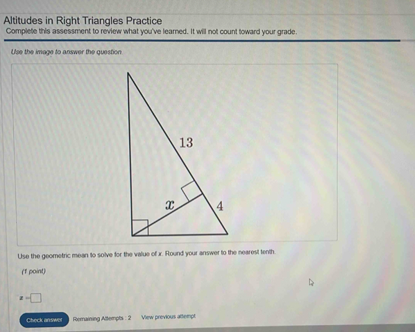 Altitudes in Right Triangles Practice 
Complete this assessment to review what you've learned. It will not count toward your grade. 
Use the image to answer the question 
Use the geometric mean to solve for the value of x. Round your answer to the nearest tenth. 
(1 point)
x=□
Check answer Remaining Attempts : 2 View previous attempt