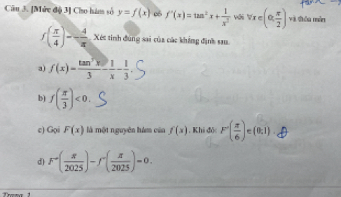 [Mức độ 3] Cho hàm số y=f(x) 06 f'(x)=tan^2x+ 1/x^2  wi vre(alpha , π /2 ) và thóu màn
f( π /4 )=- 4/π   Xét tinh đúng sai của các khẳng định sau
a) f(x)= tan^3x/3 - 1/x - 1/3 
b) f( π /3 )<0</tex>. 
c) Gọi F(x) là một nguyên hám của f(x) , Khi đỏ: F'( π /6 ) (0;1).
d) F^-( π /2025 )-f^+( π /2025 )=0. 
Trena