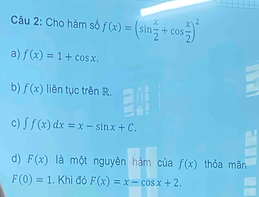 Cho hàm số f(x)=(sin  x/2 +cos  x/2 )^2
a) f(x)=1+cos x.
b) f(x) liên tục trên R.
c) ∈t f(x)dx=x-sin x+C.
d) F(x) là một nguyên hàm của f(x) thỏa mãn
F(0)=1. Khi đó F(x)=x-cos x+2.