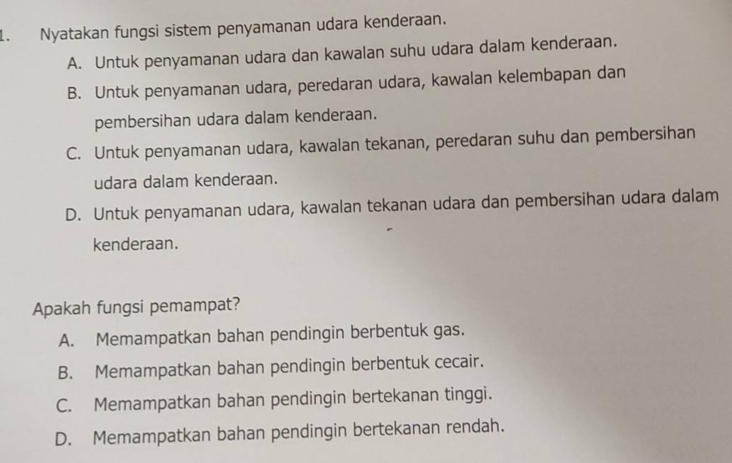 Nyatakan fungsi sistem penyamanan udara kenderaan.
A. Untuk penyamanan udara dan kawalan suhu udara dalam kenderaan.
B. Untuk penyamanan udara, peredaran udara, kawalan kelembapan dan
pembersihan udara dalam kenderaan.
C. Untuk penyamanan udara, kawalan tekanan, peredaran suhu dan pembersihan
udara dalam kenderaan.
D. Untuk penyamanan udara, kawalan tekanan udara dan pembersihan udara dalam
kenderaan.
Apakah fungsi pemampat?
A. Memampatkan bahan pendingin berbentuk gas.
B. Memampatkan bahan pendingin berbentuk cecair.
C. Memampatkan bahan pendingin bertekanan tinggi.
D. Memampatkan bahan pendingin bertekanan rendah.