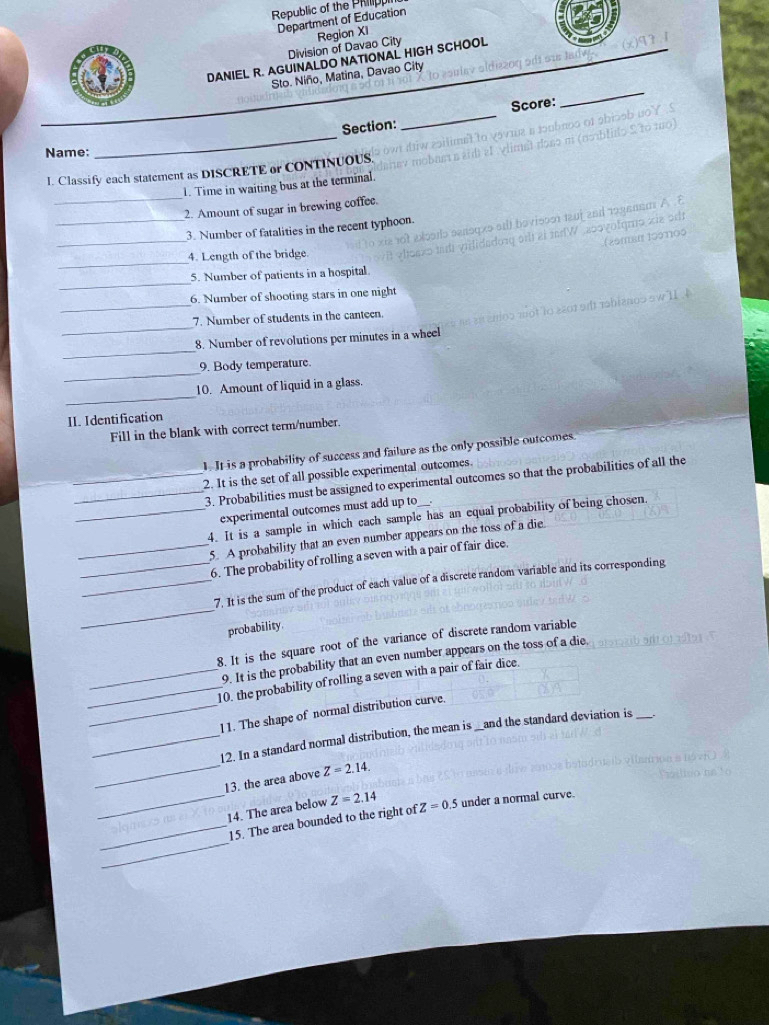 Republic of the Phip 
Department of Education 
Division of Davao City Region XI 
DANIEL R. AGUINALDO NATIONAL HIGH SCHOOL 
Sto. Niño, Matina, Davao City 
_ 
Score: 
_ 
_ 
Section: 
Name: 
_ 
I. Classify each statement as DISCRETE or CONTINUOUS. 
1. Time in waiting bus at the terminal. 
_ 
2. Amount of sugar in brewing coffee. 
_ 
3. Number of fatalities in the recent typhoon 
_ 
4. Length of the bridge. 
_ 
5. Number of patients in a hospital 
_ 
6. Number of shooting stars in one night 
_ 
7. Number of students in the canteen. 
_ 
8. Number of revolutions per minutes in a wheel 
_ 
9. Body temperature. 
_ 
10. Amount of liquid in a glass. 
II.Identification 
Fill in the blank with correct term/number. 
1. It is a probability of success and failure as the only possible outcomes. 
_2. It is the set of all possible experimental outcomes. 
_3. Probabilities must be assigned to experimental outcomes so that the probabilities of all the 
experimental outcomes must add up to 
_4. It is a sample in which cach sample has an equal probability of being chosen. 
_5. A probability that an even number appears on the toss of a die. 
_6. The probability of rolling a seven with a pair of fair dice. 
_ 
_7. It is the sum of the product of each value of a discrete random variable and its corresponding 
probability. 
8. It is the square root of the variance of discrete random variable 
9. It is the probability that an even number appears on the toss of a die. 
_10. the probability of rolling a seven with a pair of fair dice. 
_11. The shape of normal distribution curve. 
_12. In a standard normal distribution, the mean is _and the standard deviation is_ 
_ 
_13. the area above Z=2.14. 
14. The area below 
_ 
_15. The area bounded to the right of Z=2.14 Z=0.5 under a normal curve.