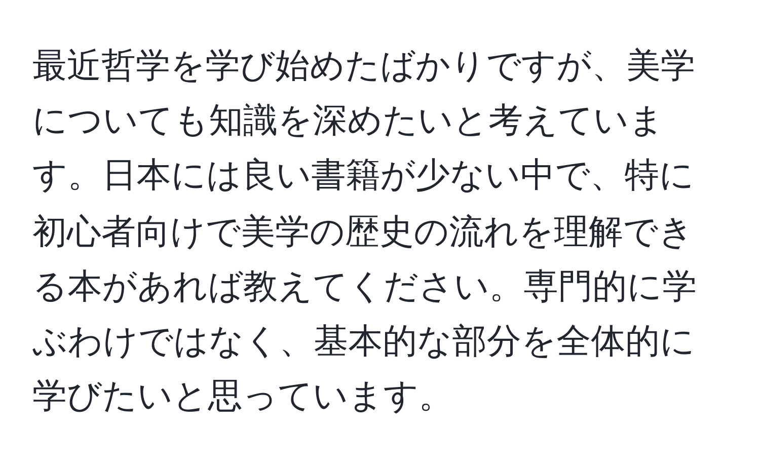 最近哲学を学び始めたばかりですが、美学についても知識を深めたいと考えています。日本には良い書籍が少ない中で、特に初心者向けで美学の歴史の流れを理解できる本があれば教えてください。専門的に学ぶわけではなく、基本的な部分を全体的に学びたいと思っています。