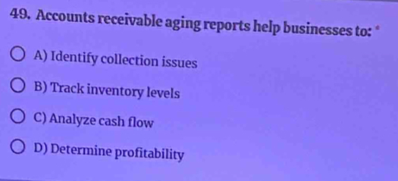 Accounts receivable aging reports help businesses to: *
A) Identify collection issues
B) Track inventory levels
C) Analyze cash flow
D) Determine profitability